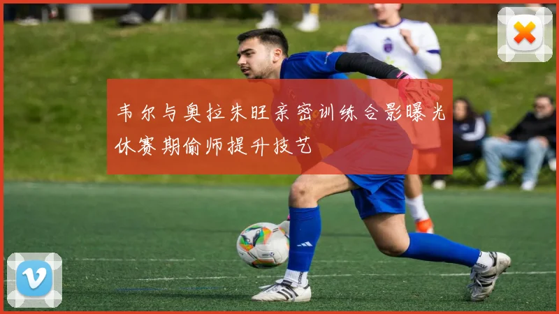 韦尔与奥拉朱旺亲密训练合影曝光休赛期偷师提升技艺