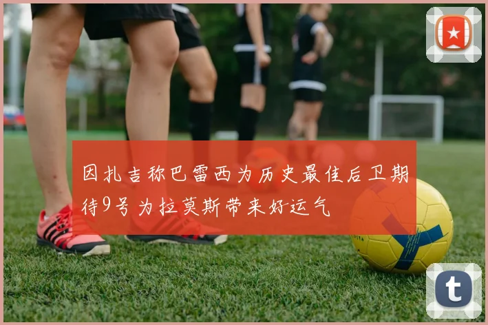 因扎吉称巴雷西为历史最佳后卫期待9号为拉莫斯带来好运气